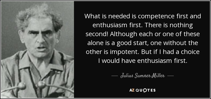 What is needed is competence first and enthusiasm first. There is nothing second! Although each or one of these alone is a good start, one without the other is impotent. But if I had a choice I would have enthusiasm first. - Julius Sumner Miller