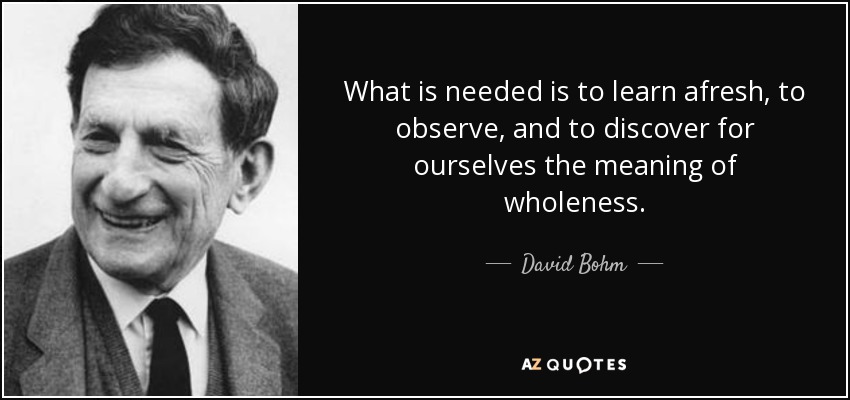 What is needed is to learn afresh, to observe, and to discover for ourselves the meaning of wholeness. - David Bohm