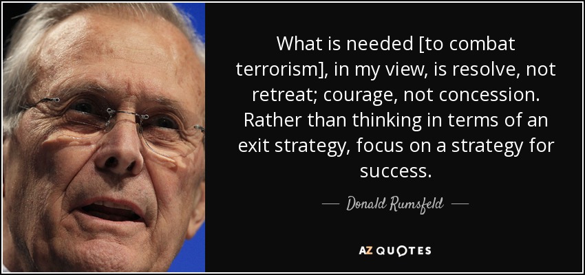 What is needed [to combat terrorism], in my view, is resolve, not retreat; courage, not concession. Rather than thinking in terms of an exit strategy, focus on a strategy for success. - Donald Rumsfeld