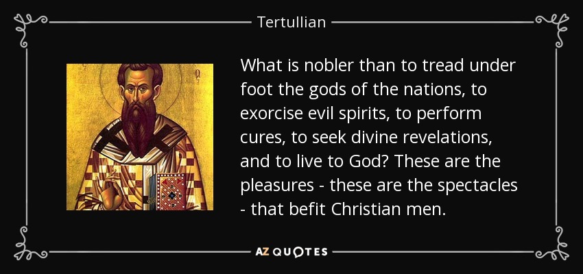 What is nobler than to tread under foot the gods of the nations, to exorcise evil spirits, to perform cures, to seek divine revelations, and to live to God? These are the pleasures - these are the spectacles - that befit Christian men. - Tertullian