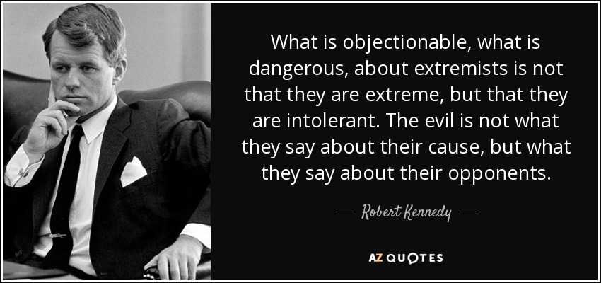 What is objectionable, what is dangerous, about extremists is not that they are extreme, but that they are intolerant. The evil is not what they say about their cause, but what they say about their opponents. - Robert Kennedy