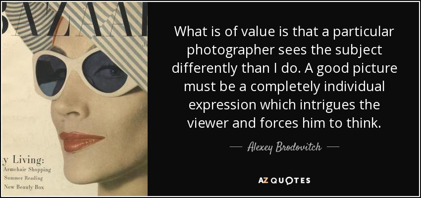 What is of value is that a particular photographer sees the subject differently than I do. A good picture must be a completely individual expression which intrigues the viewer and forces him to think. - Alexey Brodovitch