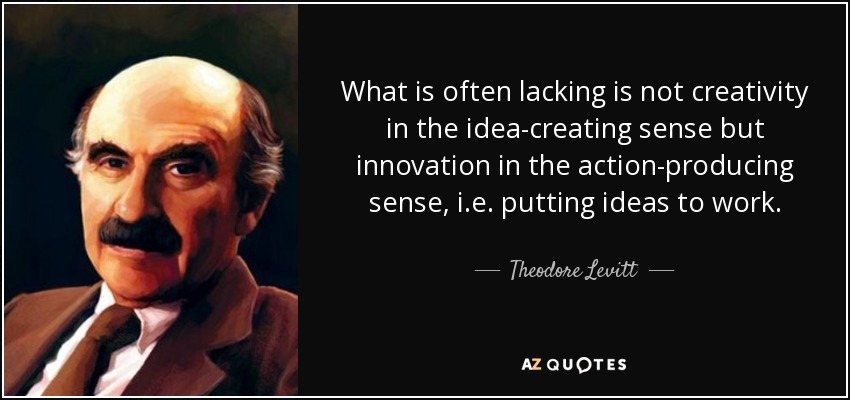 What is often lacking is not creativity in the idea-creating sense but innovation in the action-producing sense, i.e. putting ideas to work. - Theodore Levitt