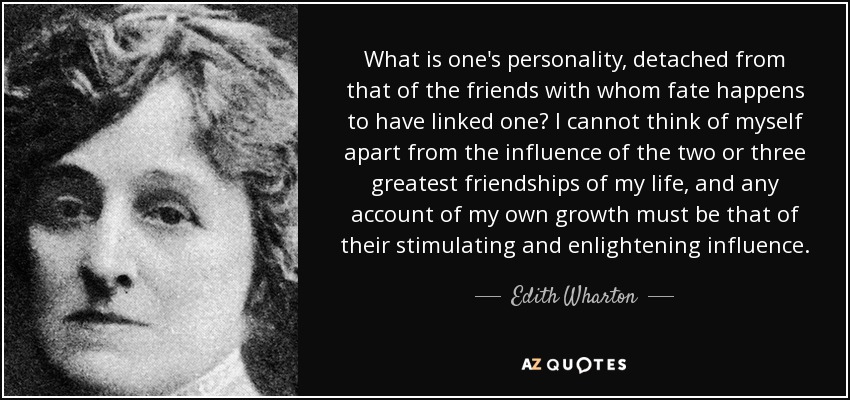 What is one's personality, detached from that of the friends with whom fate happens to have linked one? I cannot think of myself apart from the influence of the two or three greatest friendships of my life, and any account of my own growth must be that of their stimulating and enlightening influence. - Edith Wharton