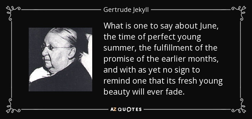 What is one to say about June, the time of perfect young summer, the fulfillment of the promise of the earlier months, and with as yet no sign to remind one that its fresh young beauty will ever fade. - Gertrude Jekyll