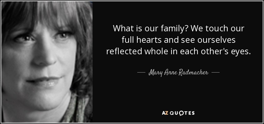 What is our family? We touch our full hearts and see ourselves reflected whole in each other's eyes. - Mary Anne Radmacher