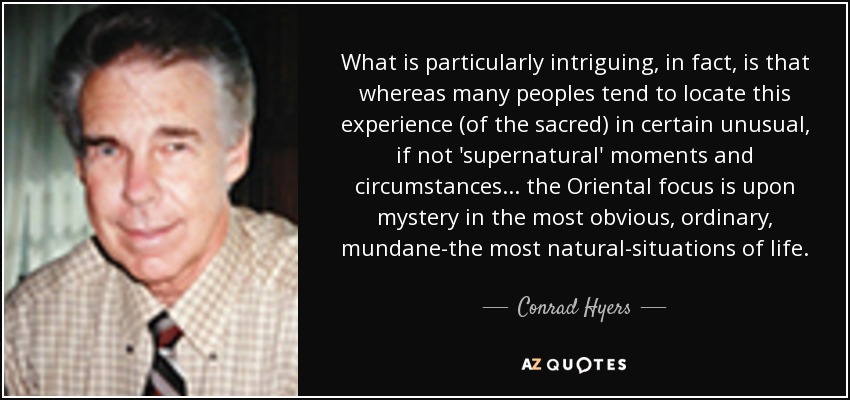 What is particularly intriguing, in fact, is that whereas many peoples tend to locate this experience (of the sacred) in certain unusual, if not 'supernatural' moments and circumstances . . . the Oriental focus is upon mystery in the most obvious, ordinary, mundane-the most natural-situations of life. - Conrad Hyers