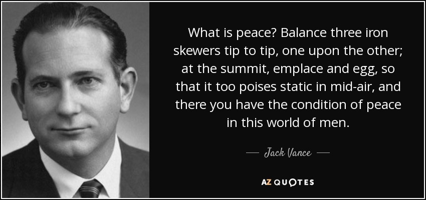 What is peace? Balance three iron skewers tip to tip, one upon the other; at the summit, emplace and egg, so that it too poises static in mid-air, and there you have the condition of peace in this world of men. - Jack Vance