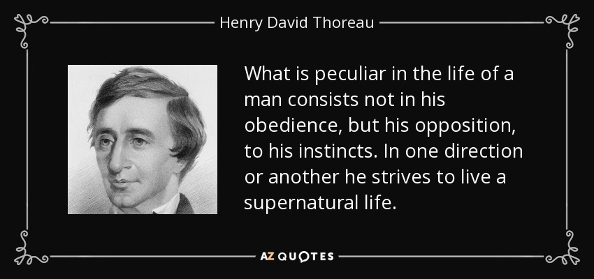 What is peculiar in the life of a man consists not in his obedience, but his opposition, to his instincts. In one direction or another he strives to live a supernatural life. - Henry David Thoreau