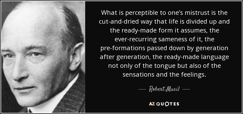 What is perceptible to one’s mistrust is the cut-and-dried way that life is divided up and the ready-made form it assumes, the ever-recurring sameness of it, the pre-formations passed down by generation after generation, the ready-made language not only of the tongue but also of the sensations and the feelings. - Robert Musil