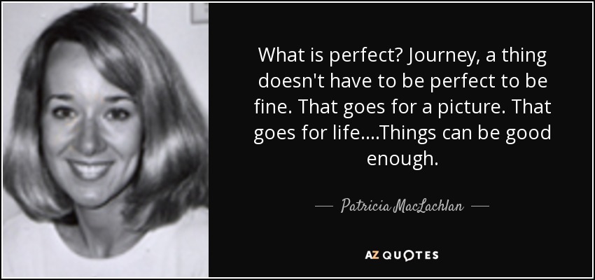 What is perfect? Journey, a thing doesn't have to be perfect to be fine. That goes for a picture. That goes for life....Things can be good enough. - Patricia MacLachlan