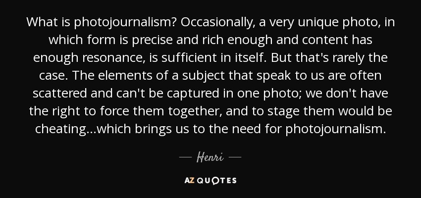 What is photojournalism? Occasionally, a very unique photo, in which form is precise and rich enough and content has enough resonance, is sufficient in itself. But that's rarely the case. The elements of a subject that speak to us are often scattered and can't be captured in one photo; we don't have the right to force them together, and to stage them would be cheating...which brings us to the need for photojournalism. - Henri