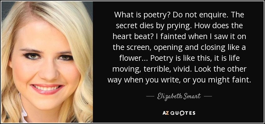 What is poetry? Do not enquire. The secret dies by prying. How does the heart beat? I fainted when I saw it on the screen, opening and closing like a flower ... Poetry is like this, it is life moving, terrible, vivid. Look the other way when you write, or you might faint. - Elizabeth Smart