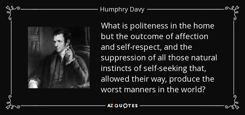What is politeness in the home but the outcome of affection and self-respect, and the suppression of all those natural instincts of self-seeking that, allowed their way, produce the worst manners in the world? - Humphry Davy