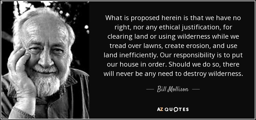 What is proposed herein is that we have no right, nor any ethical justification, for clearing land or using wilderness while we tread over lawns, create erosion, and use land inefficiently. Our responsibility is to put our house in order. Should we do so, there will never be any need to destroy wilderness. - Bill Mollison