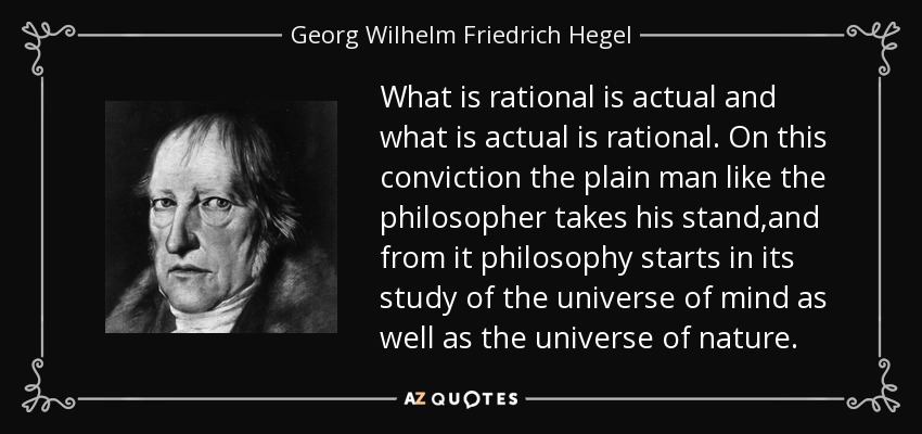 What is rational is actual and what is actual is rational. On this conviction the plain man like the philosopher takes his stand,and from it philosophy starts in its study of the universe of mind as well as the universe of nature. - Georg Wilhelm Friedrich Hegel
