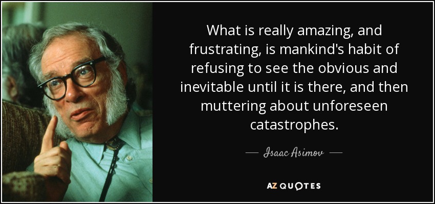 What is really amazing, and frustrating, is mankind's habit of refusing to see the obvious and inevitable until it is there, and then muttering about unforeseen catastrophes. - Isaac Asimov