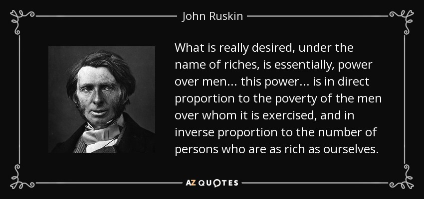What is really desired, under the name of riches, is essentially, power over men ... this power ... is in direct proportion to the poverty of the men over whom it is exercised, and in inverse proportion to the number of persons who are as rich as ourselves. - John Ruskin