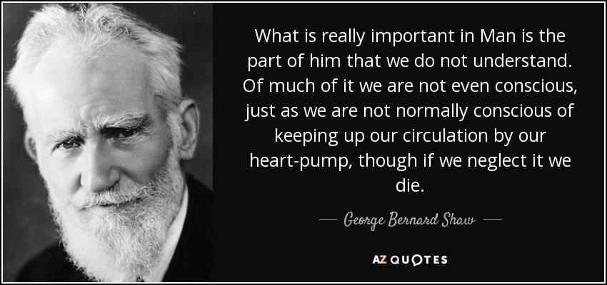 What is really important in Man is the part of him that we do not understand. Of much of it we are not even conscious, just as we are not normally conscious of keeping up our circulation by our heart-pump, though if we neglect it we die. - George Bernard Shaw