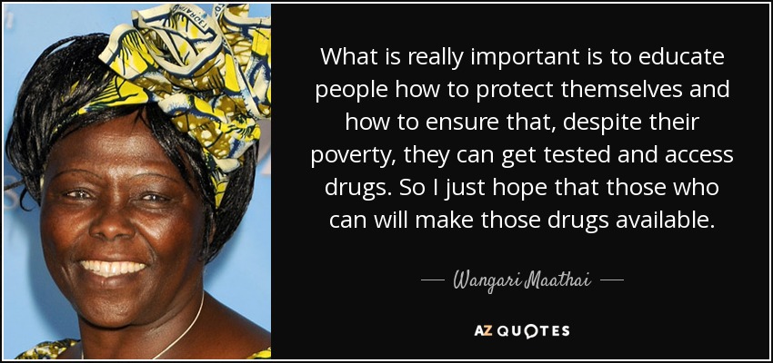 What is really important is to educate people how to protect themselves and how to ensure that, despite their poverty, they can get tested and access drugs. So I just hope that those who can will make those drugs available. - Wangari Maathai