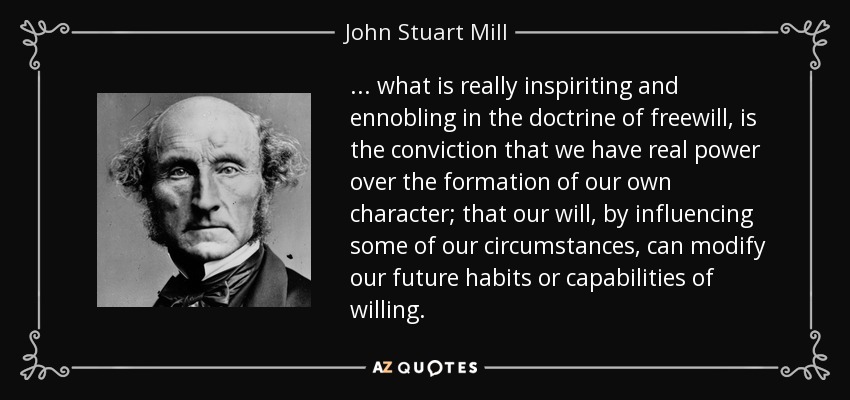 ... what is really inspiriting and ennobling in the doctrine of freewill, is the conviction that we have real power over the formation of our own character; that our will, by influencing some of our circumstances, can modify our future habits or capabilities of willing. - John Stuart Mill