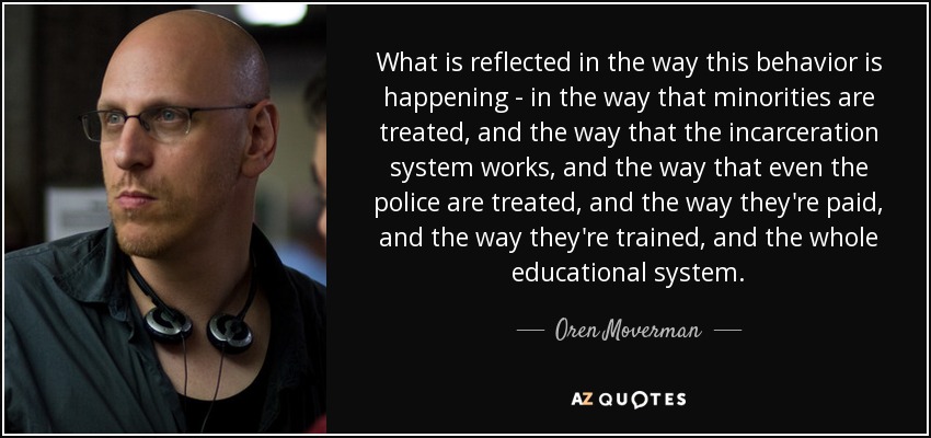 What is reflected in the way this behavior is happening - in the way that minorities are treated, and the way that the incarceration system works, and the way that even the police are treated, and the way they're paid, and the way they're trained, and the whole educational system. - Oren Moverman