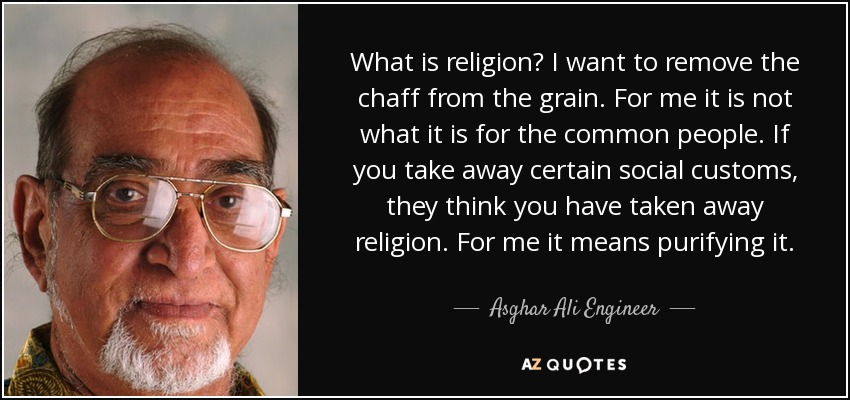 What is religion? I want to remove the chaff from the grain. For me it is not what it is for the common people. If you take away certain social customs, they think you have taken away religion. For me it means purifying it. - Asghar Ali Engineer
