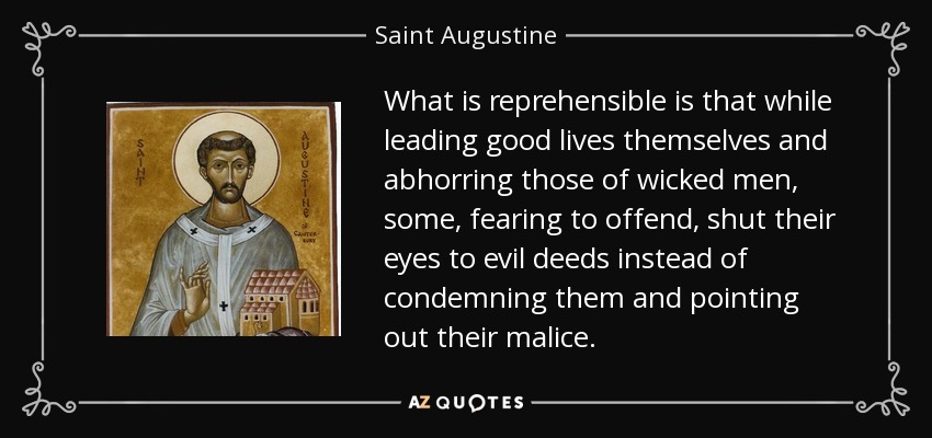 What is reprehensible is that while leading good lives themselves and abhorring those of wicked men, some, fearing to offend, shut their eyes to evil deeds instead of condemning them and pointing out their malice. - Saint Augustine