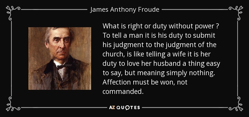 What is right or duty without power ? To tell a man it is his duty to submit his judgment to the judgment of the church, is like telling a wife it is her duty to love her husband a thing easy to say, but meaning simply nothing. Affection must be won, not commanded. - James Anthony Froude