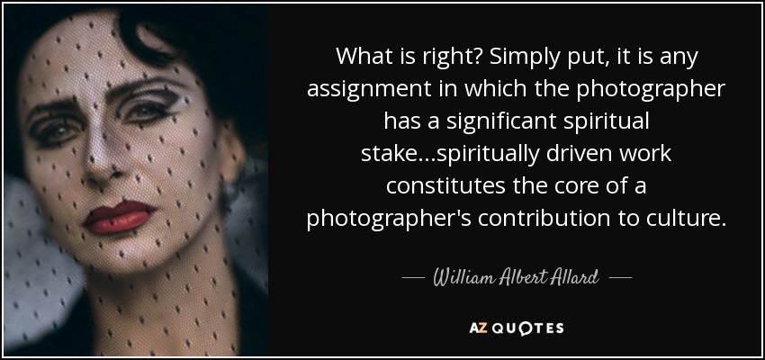 What is right? Simply put, it is any assignment in which the photographer has a significant spiritual stake...spiritually driven work constitutes the core of a photographer's contribution to culture. - William Albert Allard