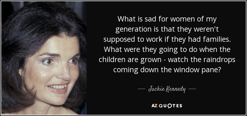 What is sad for women of my generation is that they weren't supposed to work if they had families. What were they going to do when the children are grown - watch the raindrops coming down the window pane? - Jackie Kennedy