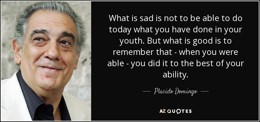 What is sad is not to be able to do today what you have done in your youth. But what is good is to remember that - when you were able - you did it to the best of your ability. - Placido Domingo