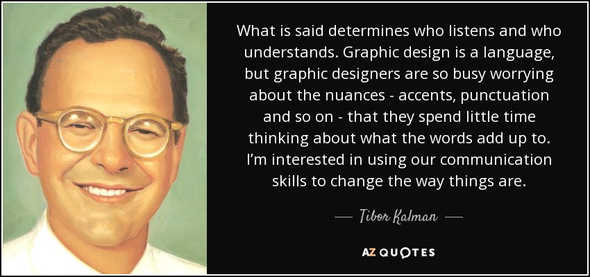 What is said determines who listens and who understands. Graphic design is a language, but graphic designers are so busy worrying about the nuances - accents, punctuation and so on - that they spend little time thinking about what the words add up to. I’m interested in using our communication skills to change the way things are. - Tibor Kalman