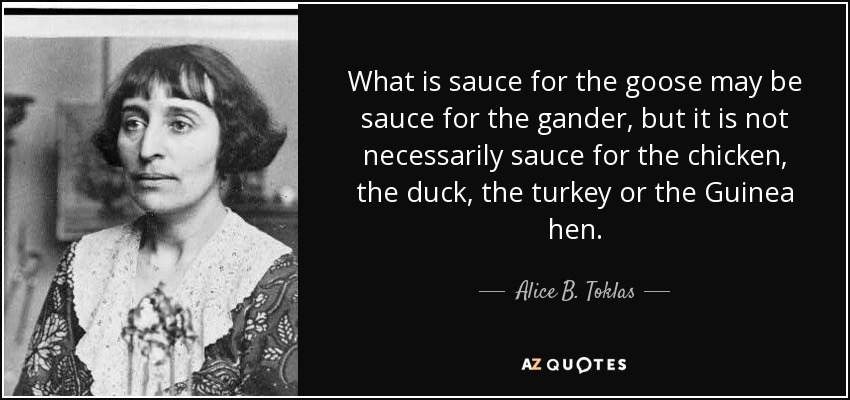 What is sauce for the goose may be sauce for the gander, but it is not necessarily sauce for the chicken, the duck, the turkey or the Guinea hen. - Alice B. Toklas