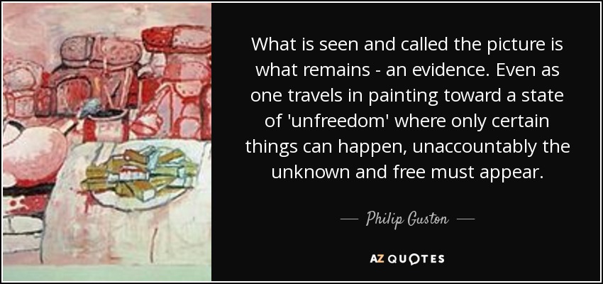 What is seen and called the picture is what remains - an evidence. Even as one travels in painting toward a state of 'unfreedom' where only certain things can happen, unaccountably the unknown and free must appear. - Philip Guston