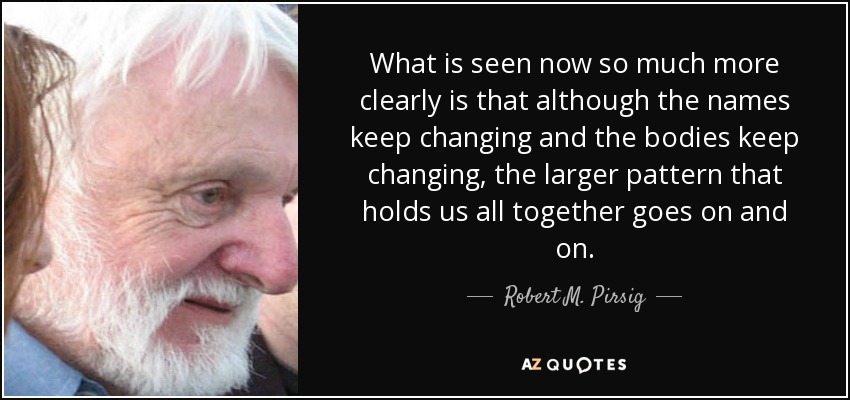 What is seen now so much more clearly is that although the names keep changing and the bodies keep changing, the larger pattern that holds us all together goes on and on. - Robert M. Pirsig