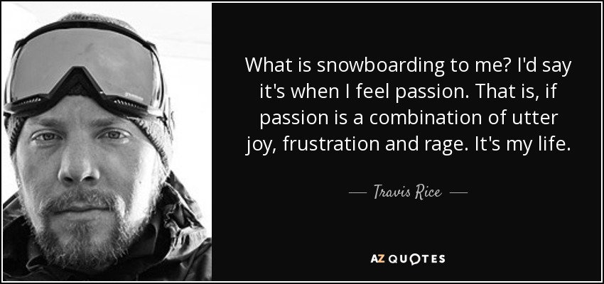 What is snowboarding to me? I'd say it's when I feel passion. That is, if passion is a combination of utter joy, frustration and rage. It's my life. - Travis Rice