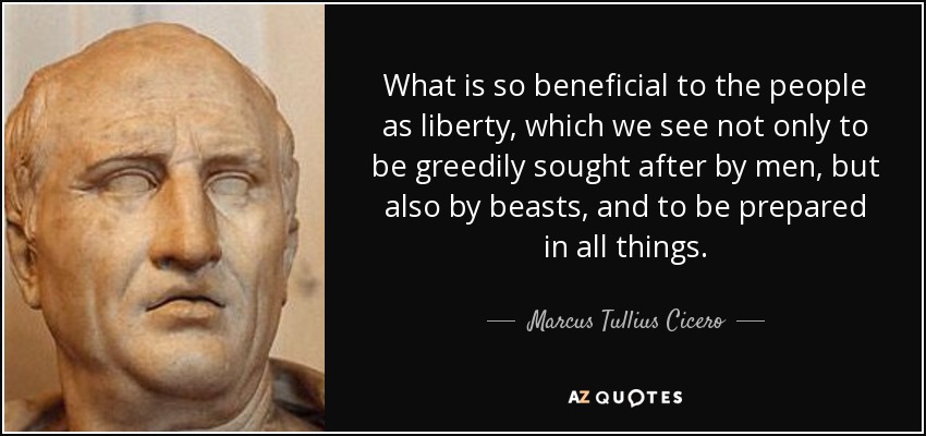 What is so beneficial to the people as liberty, which we see not only to be greedily sought after by men, but also by beasts, and to be prepared in all things. - Marcus Tullius Cicero