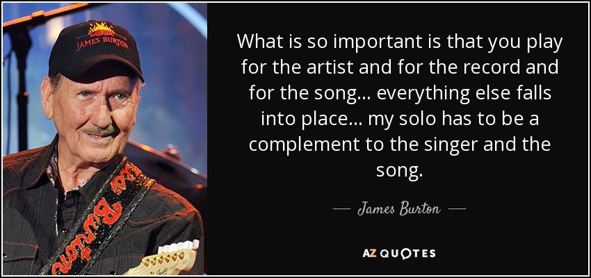 What is so important is that you play for the artist and for the record and for the song ... everything else falls into place ... my solo has to be a complement to the singer and the song. - James Burton