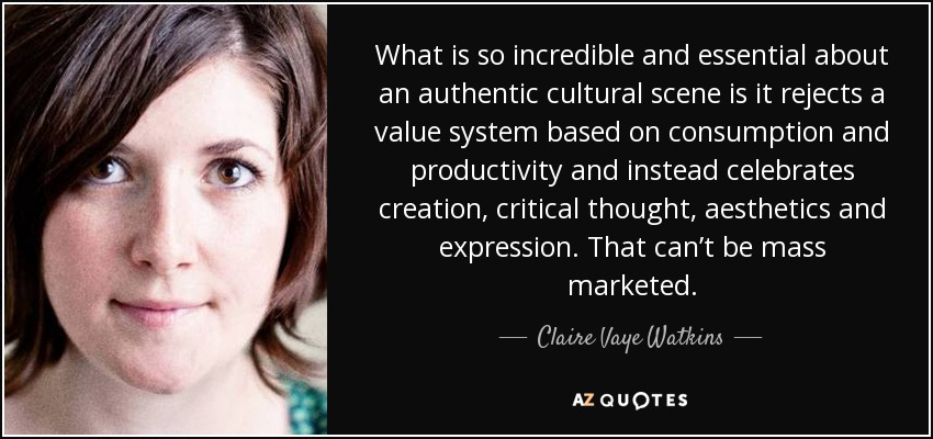What is so incredible and essential about an authentic cultural scene is it rejects a value system based on consumption and productivity and instead celebrates creation, critical thought, aesthetics and expression. That can’t be mass marketed. - Claire Vaye Watkins