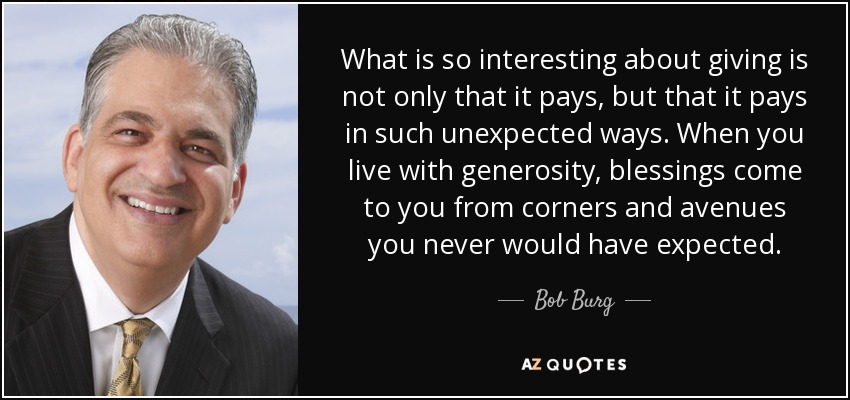 What is so interesting about giving is not only that it pays, but that it pays in such unexpected ways. When you live with generosity, blessings come to you from corners and avenues you never would have expected. - Bob Burg