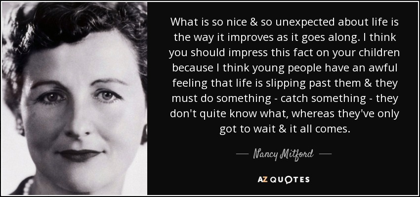 What is so nice & so unexpected about life is the way it improves as it goes along. I think you should impress this fact on your children because I think young people have an awful feeling that life is slipping past them & they must do something - catch something - they don't quite know what, whereas they've only got to wait & it all comes. - Nancy Mitford