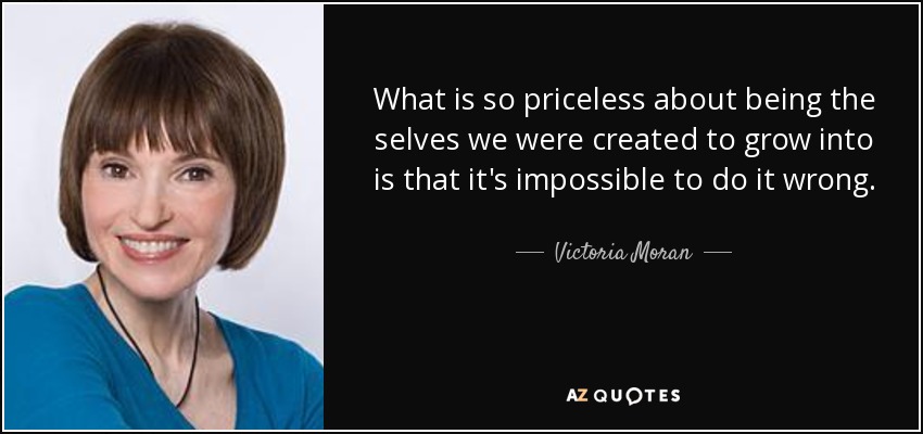 What is so priceless about being the selves we were created to grow into is that it's impossible to do it wrong. - Victoria Moran