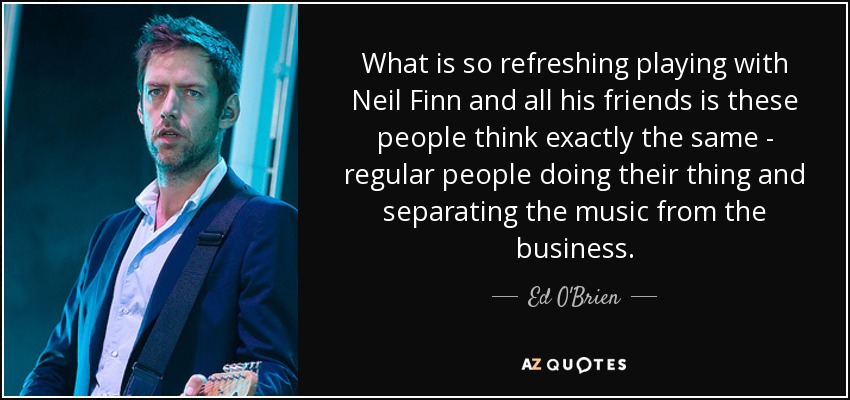 What is so refreshing playing with Neil Finn and all his friends is these people think exactly the same - regular people doing their thing and separating the music from the business. - Ed O'Brien
