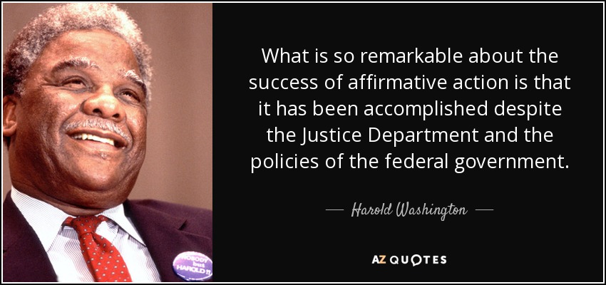 What is so remarkable about the success of affirmative action is that it has been accomplished despite the Justice Department and the policies of the federal government. - Harold Washington