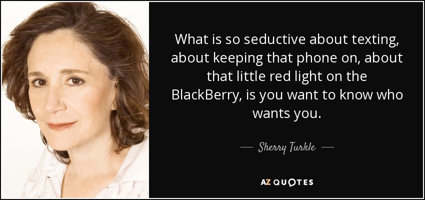 What is so seductive about texting, about keeping that phone on, about that little red light on the BlackBerry, is you want to know who wants you. - Sherry Turkle