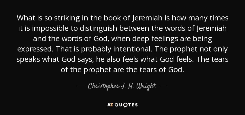 What is so striking in the book of Jeremiah is how many times it is impossible to distinguish between the words of Jeremiah and the words of God, when deep feelings are being expressed. That is probably intentional. The prophet not only speaks what God says, he also feels what God feels. The tears of the prophet are the tears of God. - Christopher J. H. Wright
