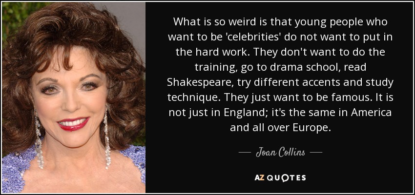 What is so weird is that young people who want to be 'celebrities' do not want to put in the hard work. They don't want to do the training, go to drama school, read Shakespeare, try different accents and study technique. They just want to be famous. It is not just in England; it's the same in America and all over Europe. - Joan Collins