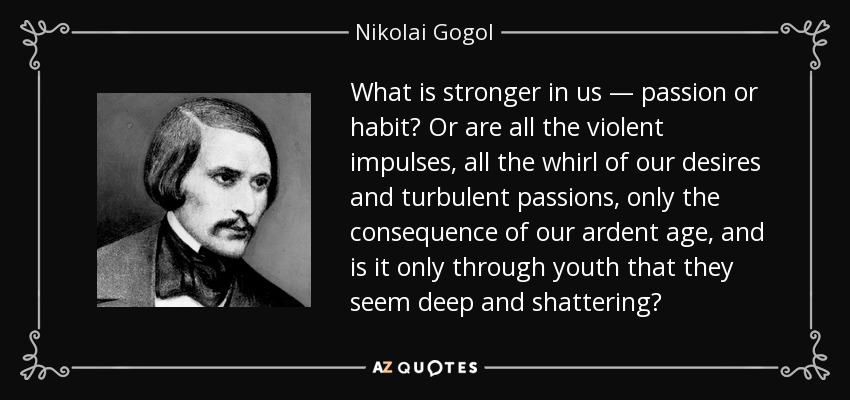 What is stronger in us — passion or habit? Or are all the violent impulses, all the whirl of our desires and turbulent passions, only the consequence of our ardent age, and is it only through youth that they seem deep and shattering? - Nikolai Gogol