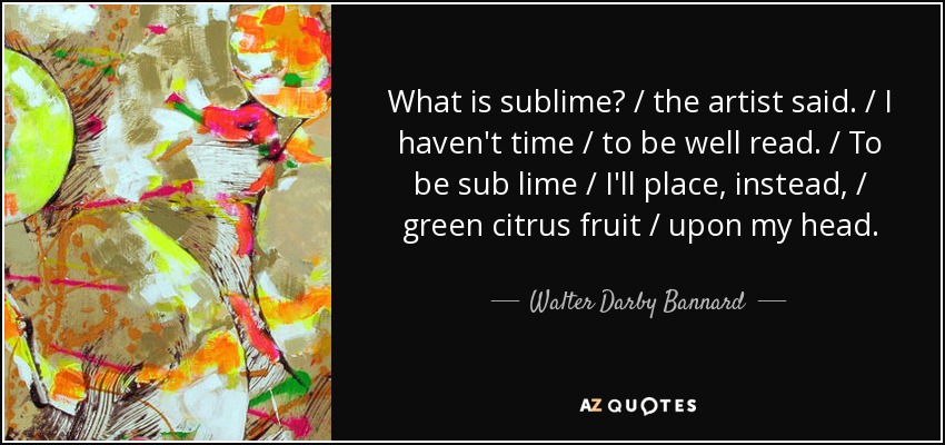 What is sublime? / the artist said. / I haven't time / to be well read. / To be sub lime / I'll place, instead, / green citrus fruit / upon my head. - Walter Darby Bannard